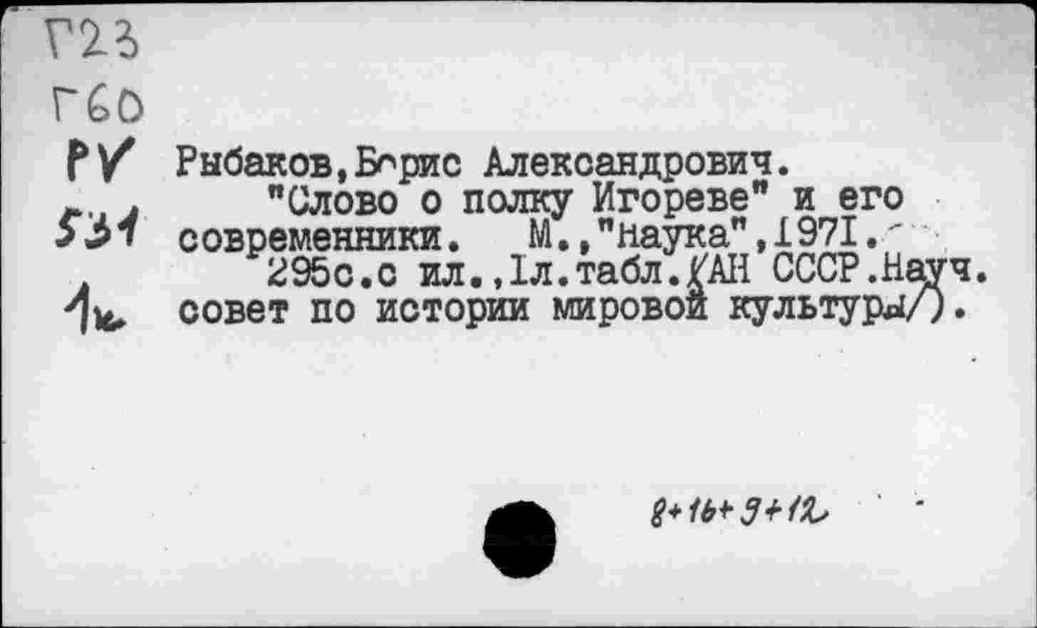 ﻿гп
réo
Г/
su
Рыбаков,Борис Александрович.
"Слово о полку Игореве" и его современники. М.,"наука",1971.'
295с.с ил.,1л.табл./АН СССР.Н совет по истории мировой культуры
